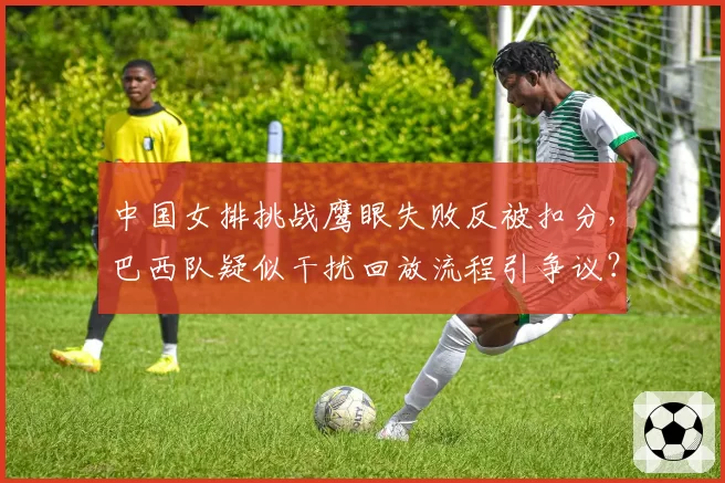 中国女排挑战鹰眼失败反被扣分，巴西队疑似干扰回放流程引争议？