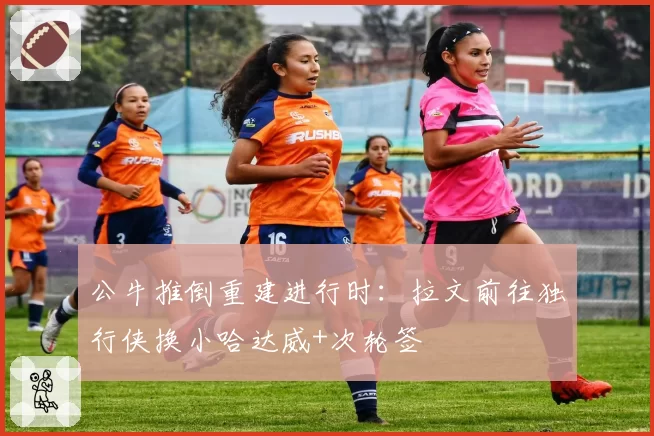 公牛推倒重建进行时：拉文前往独行侠换小哈达威+次轮签