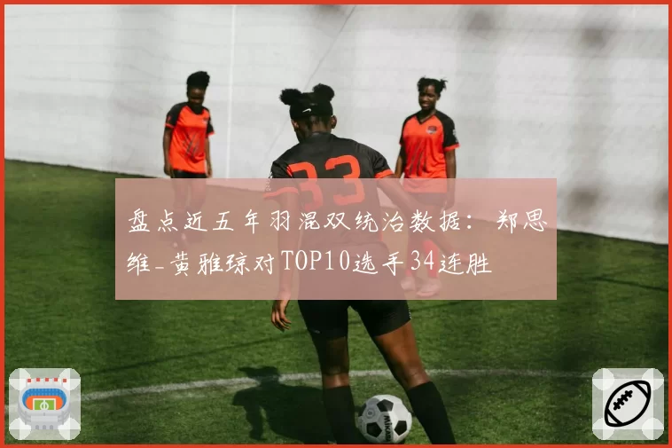 盘点近五年羽混双统治数据:郑思维_黄雅琼对TOP10选手34连胜