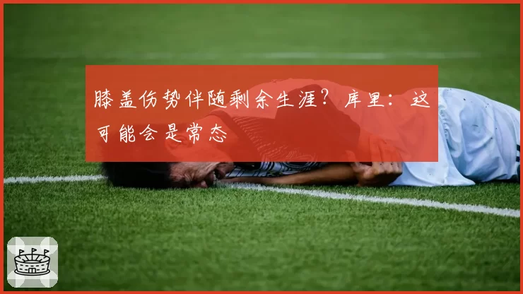 膝盖伤势伴随剩余生涯？库里：这可能会是常态