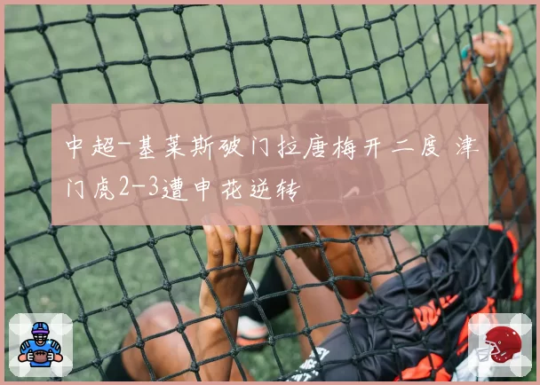 中超-基莱斯破门拉唐梅开二度 津门虎2-3遭申花逆转