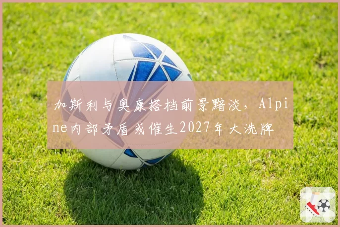 加斯利与奥康搭档前景黯淡,Alpine内部矛盾或催生2027年大洗牌