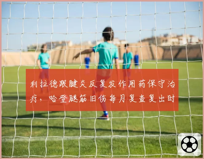 利拉德跟腱炎反复发作用药保守治疗,哈登腿筋旧伤每月复查复出时间推迟对比